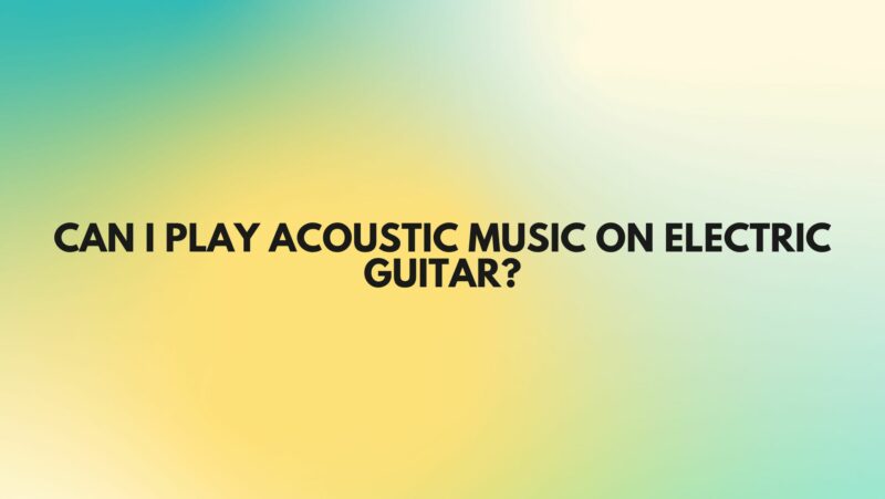 Can I play acoustic music on electric guitar?