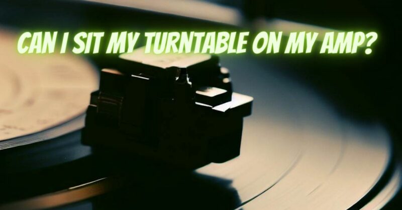Can I sit my turntable on my amp?