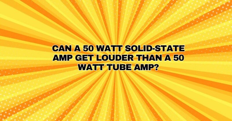 Can a 50 Watt solid-state amp get louder than a 50 Watt tube amp?
