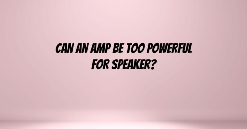 Can an amp be too powerful for speaker?