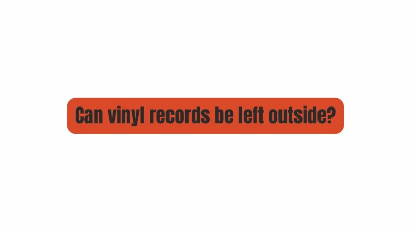 Can vinyl records be left outside?