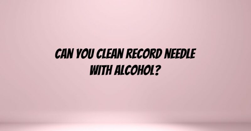 Can you clean record needle with alcohol?