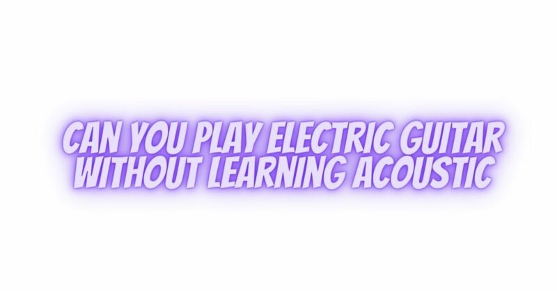 Can you play electric guitar without learning acoustic