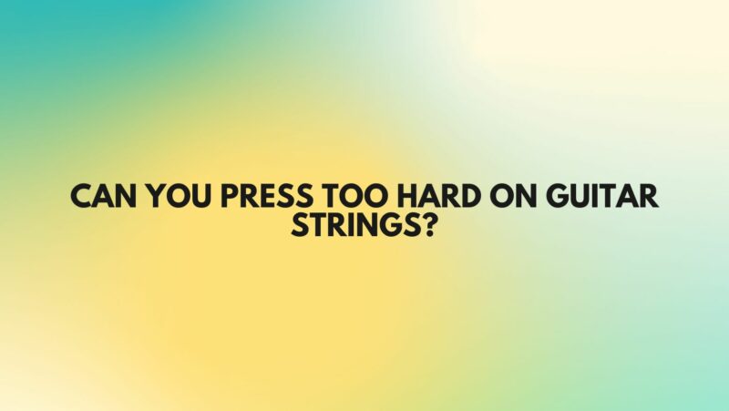 Can you press too hard on guitar strings?