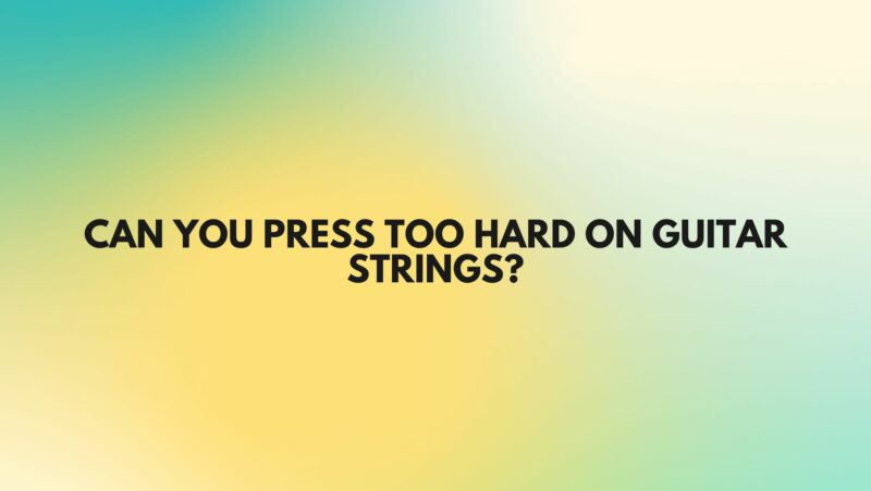 Can you press too hard on guitar strings?