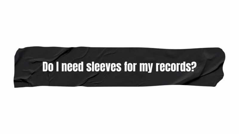 Do I need sleeves for my records?