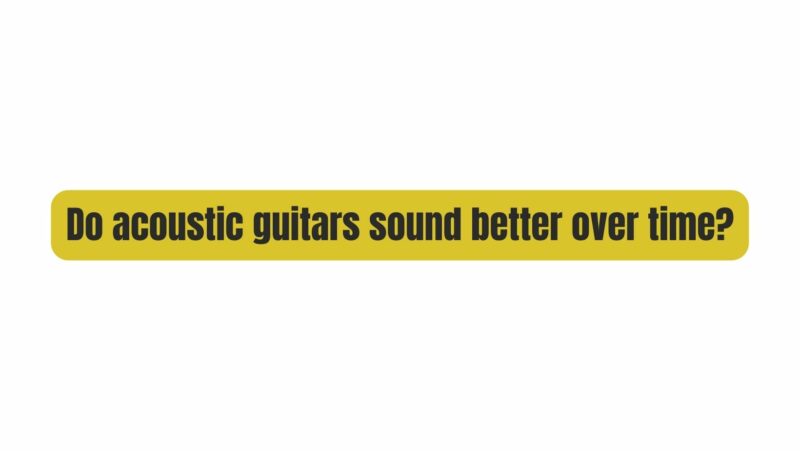 Do acoustic guitars sound better over time?