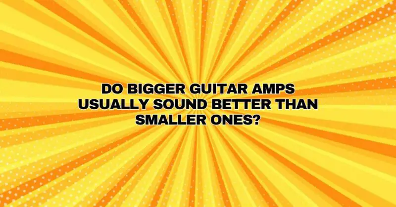 Do bigger guitar amps usually sound better than smaller ones?