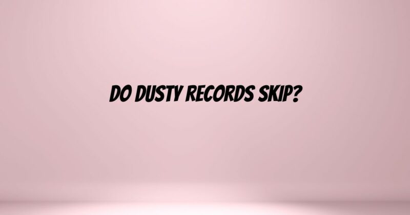 Do dusty records skip?