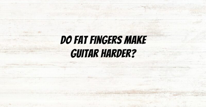 Do fat fingers make guitar harder?