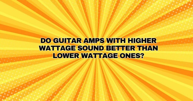 Do guitar amps with higher wattage sound better than lower wattage ones?