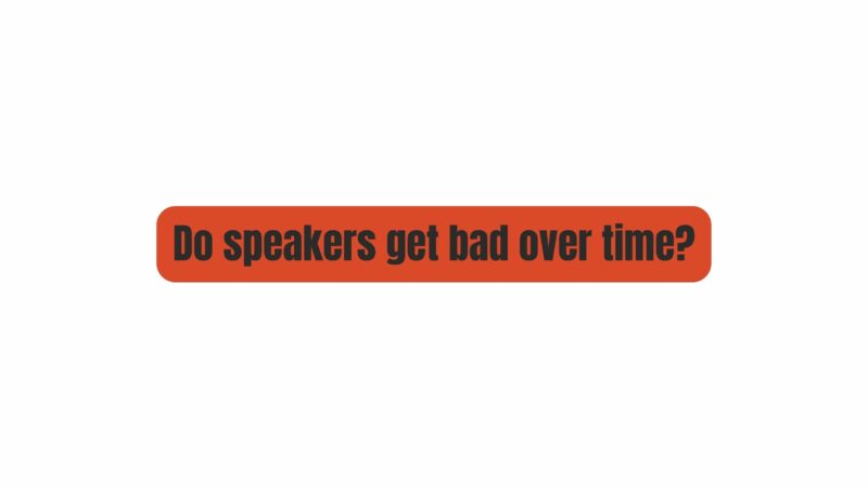 Do speakers get bad over time?