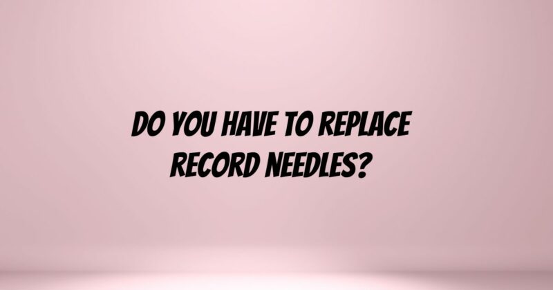 Do you have to replace record needles?