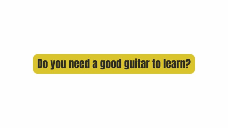 Do you need a good guitar to learn?