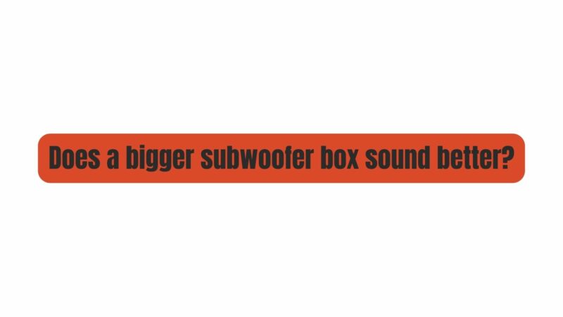 Does a bigger subwoofer box sound better?