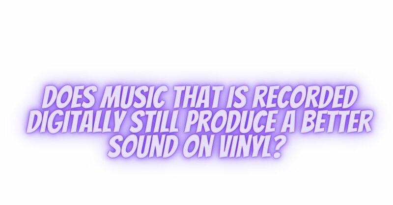 Does music that is recorded digitally still produce a better sound on vinyl?
