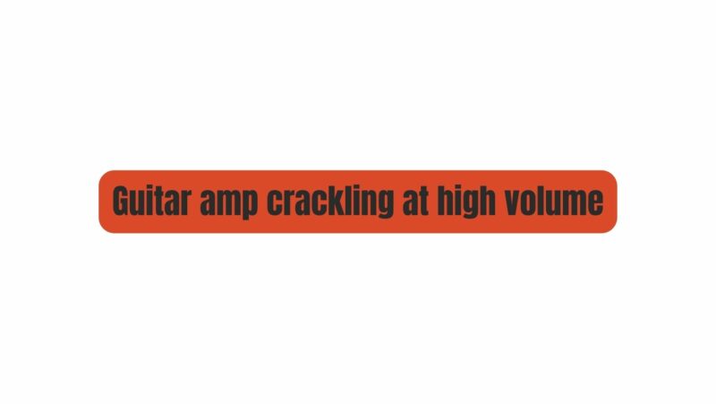 Guitar amp crackling at high volume