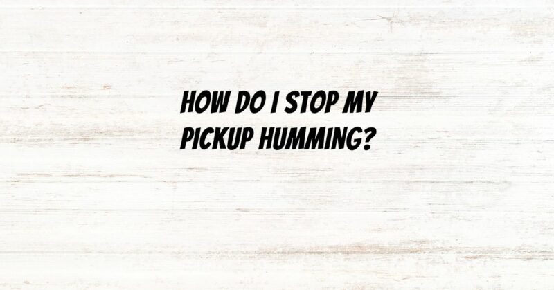 How do I stop my pickup humming?