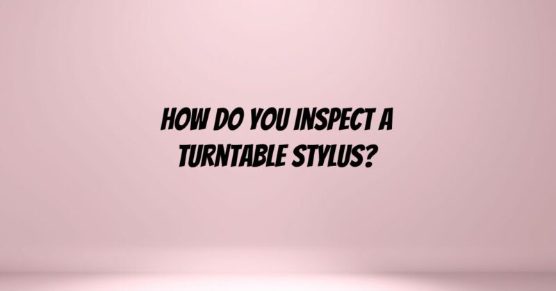 How do you inspect a turntable stylus?