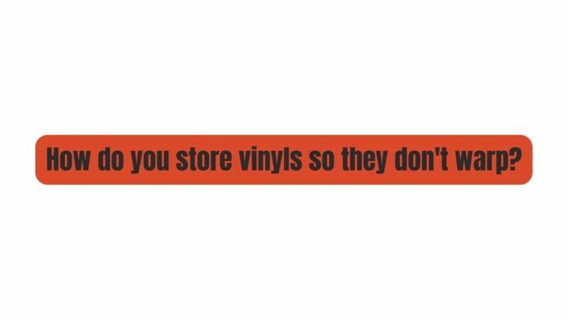 How do you store vinyls so they don't warp?