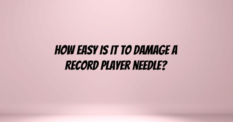 How easy is it to damage a record player needle?