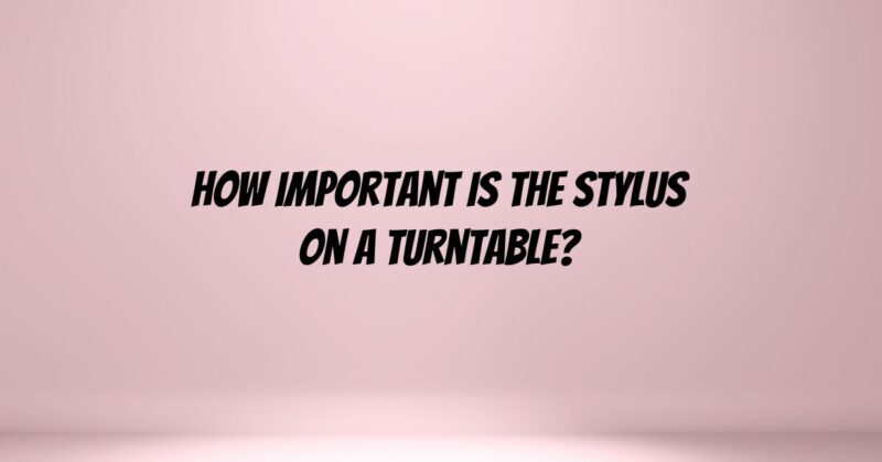 How important is the stylus on a turntable?