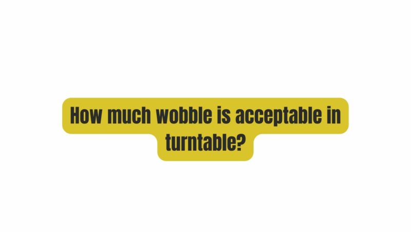 How much wobble is acceptable in turntable?