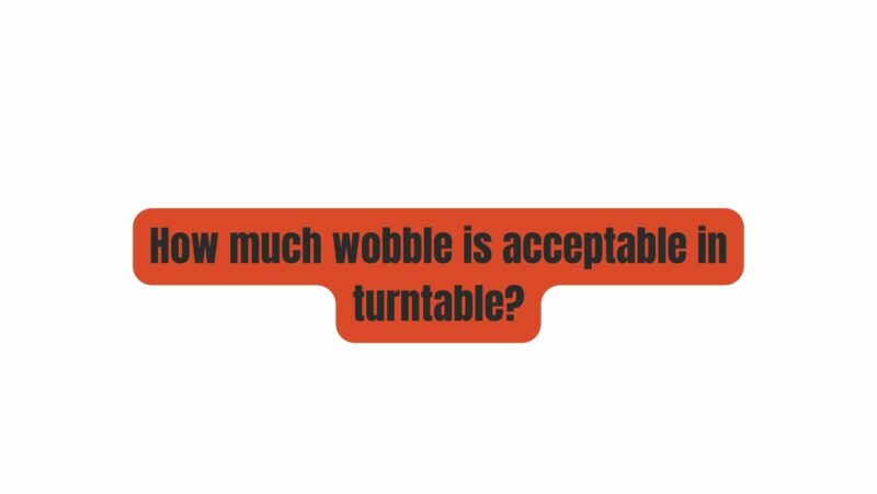 How much wobble is acceptable in turntable?