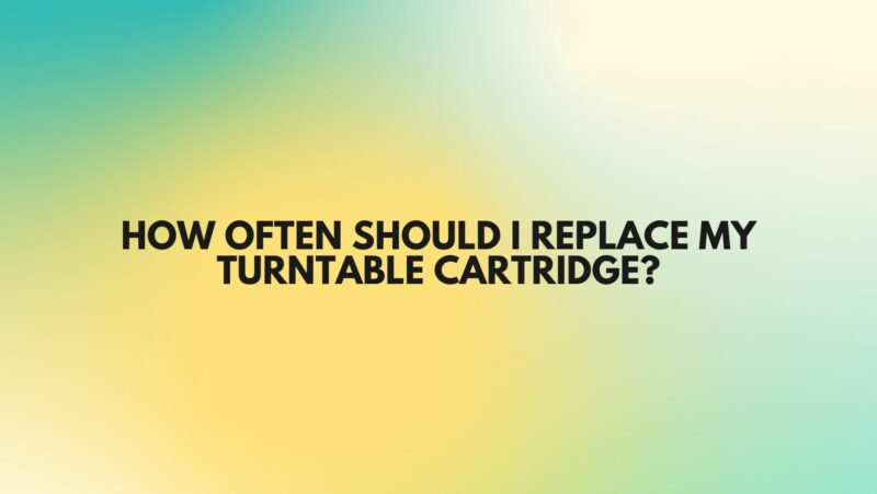 How often should I replace my turntable cartridge?