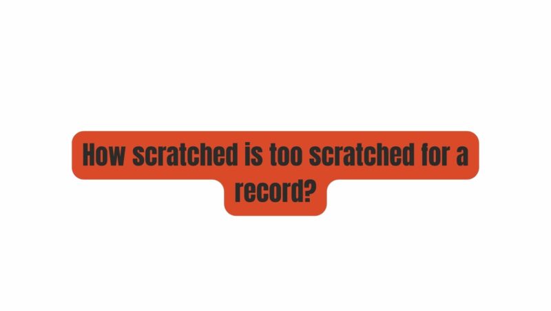 How scratched is too scratched for a record?