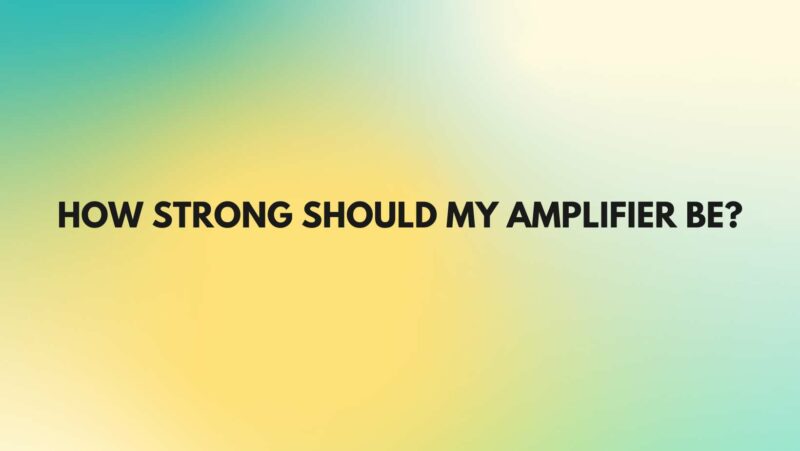 How strong should my amplifier be?