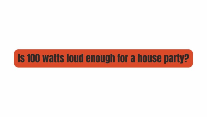 Is 100 watts loud enough for a house party?