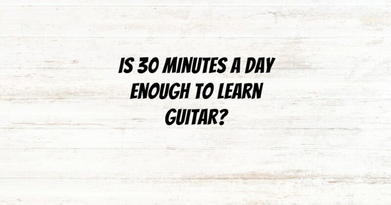 Is 30 minutes a day enough to learn guitar?