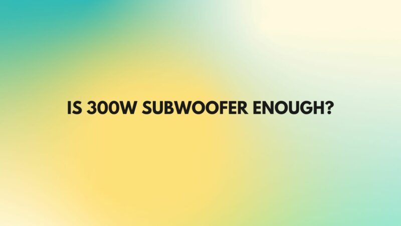 Is 300w subwoofer enough?