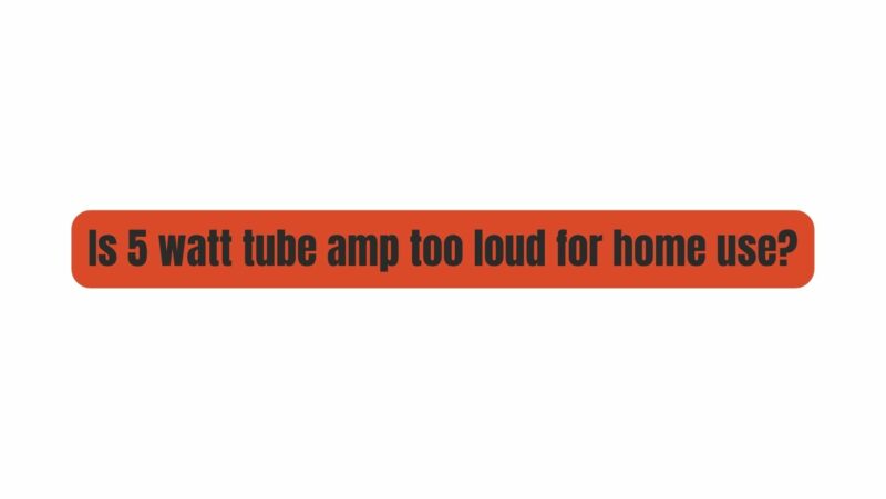 Is 5 watt tube amp too loud for home use?