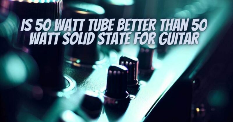 Is 50 watt tube better than 50 watt solid state for guitar