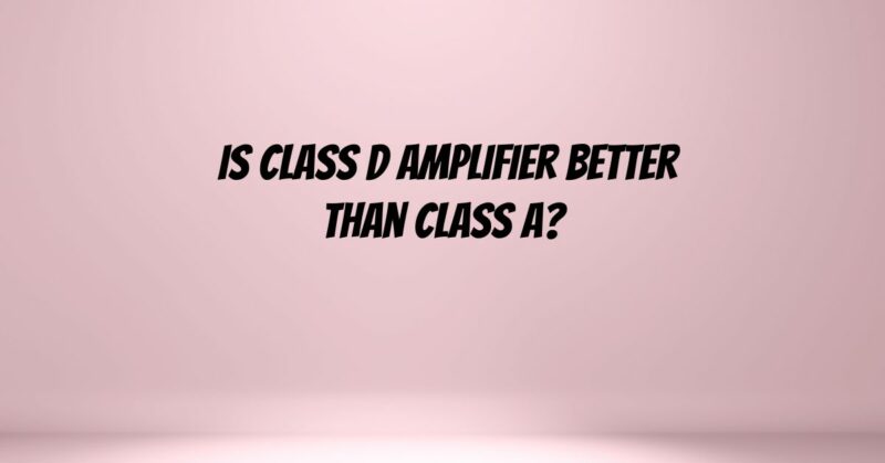 Is Class D amplifier better than Class A?