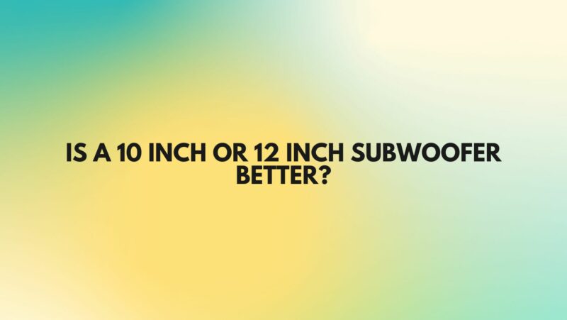 Is a 10 inch or 12 inch subwoofer better?