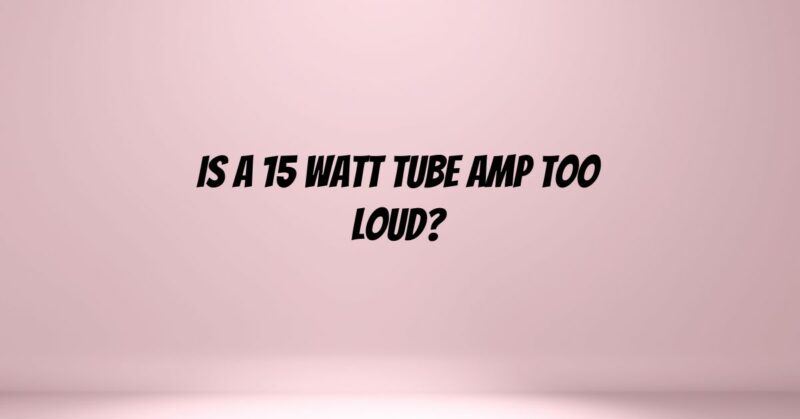 Is a 15 watt tube amp too loud?