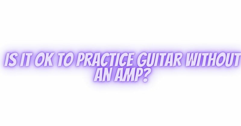 Is it OK to practice guitar without an amp?