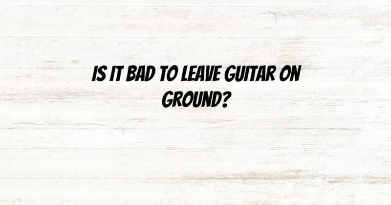Is it bad to leave guitar on ground?