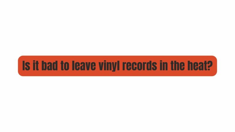 Is it bad to leave vinyl records in the heat?