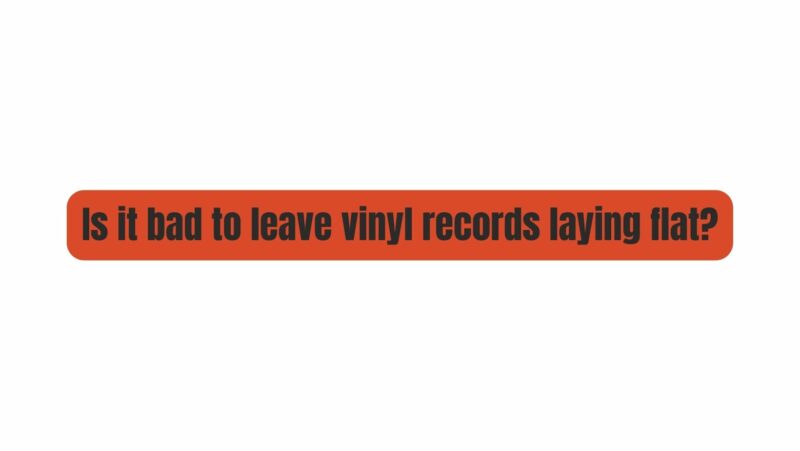 Is it bad to leave vinyl records laying flat?