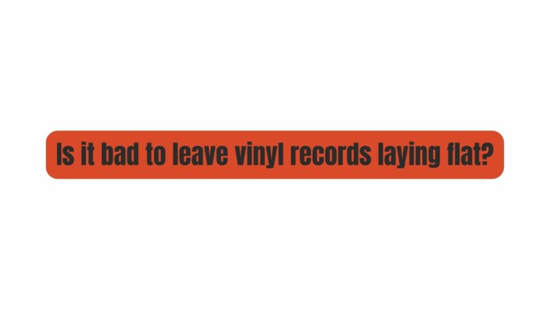 Is it bad to leave vinyl records laying flat?