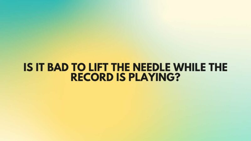 Is it bad to lift the needle while the record is playing?