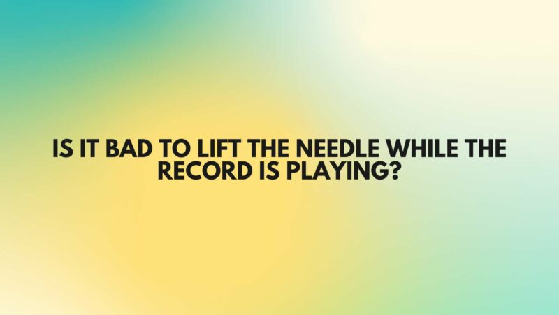 Is it bad to lift the needle while the record is playing?