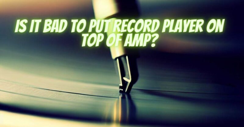 Is it bad to put record player on top of amp?