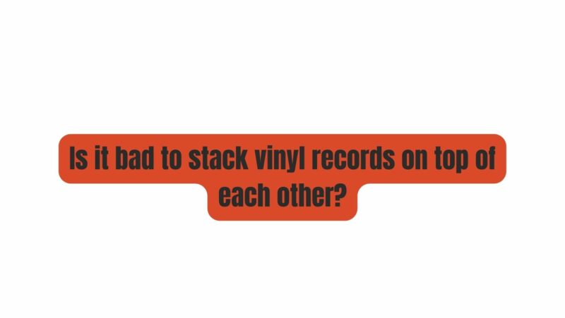 Is it bad to stack vinyl records on top of each other?