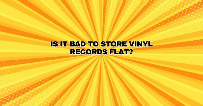 Is it bad to store vinyl records flat?