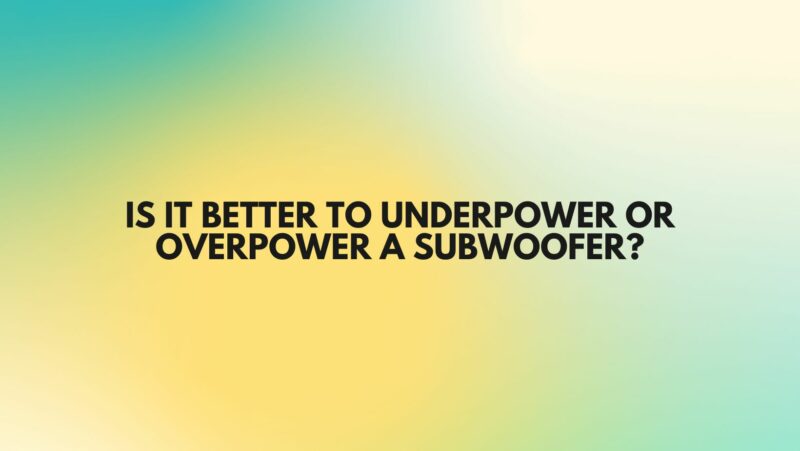 Is it better to Underpower or overpower a subwoofer?
